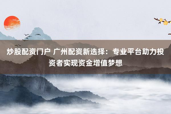 炒股配资门户 广州配资新选择：专业平台助力投资者实现资金增值梦想