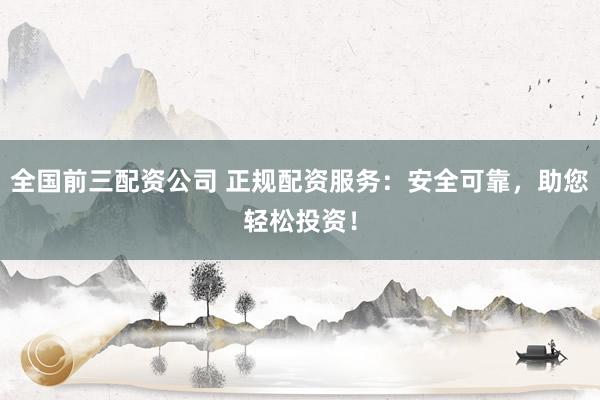 全国前三配资公司 正规配资服务：安全可靠，助您轻松投资！