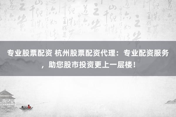 专业股票配资 杭州股票配资代理：专业配资服务，助您股市投资更上一层楼！