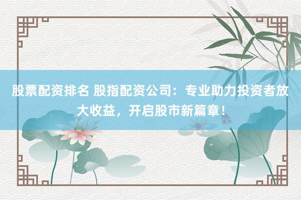 股票配资排名 股指配资公司：专业助力投资者放大收益，开启股市新篇章！