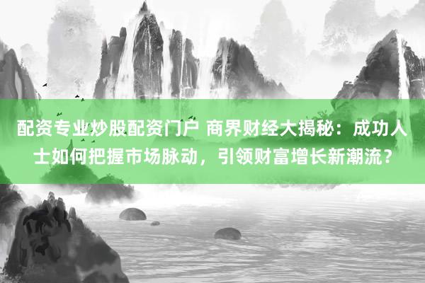 配资专业炒股配资门户 商界财经大揭秘：成功人士如何把握市场脉动，引领财富增长新潮流？