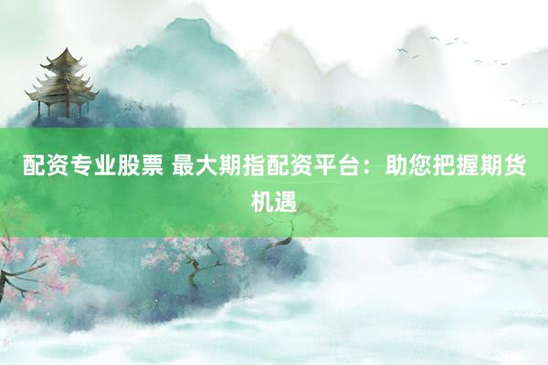 配资专业股票 最大期指配资平台：助您把握期货机遇