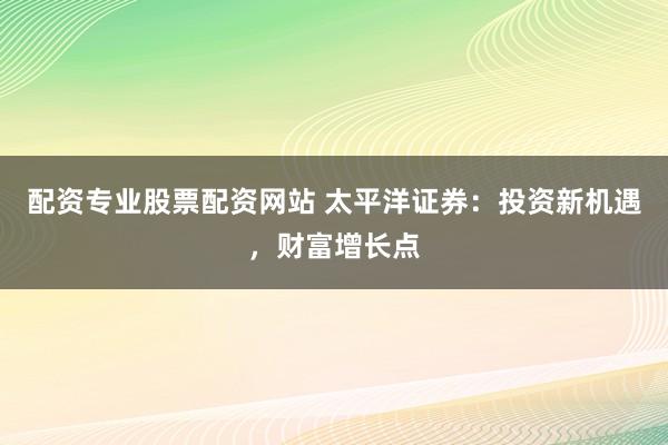 配资专业股票配资网站 太平洋证券：投资新机遇，财富增长点