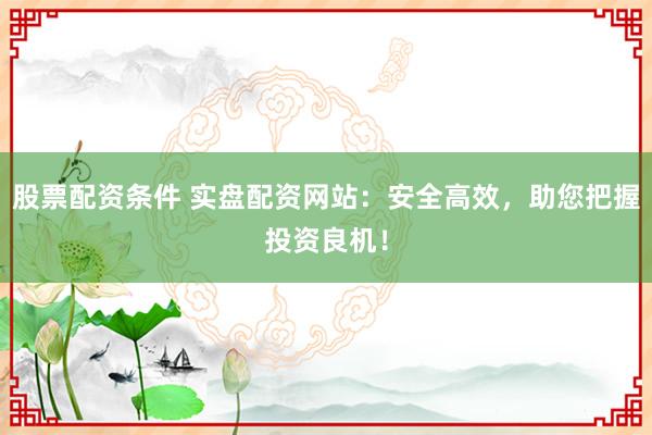 股票配资条件 实盘配资网站：安全高效，助您把握投资良机！
