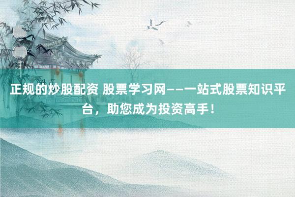 正规的炒股配资 股票学习网——一站式股票知识平台，助您成为投资高手！
