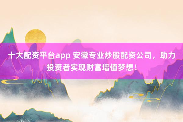 十大配资平台app 安徽专业炒股配资公司，助力投资者实现财富增值梦想！