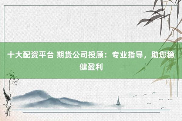 十大配资平台 期货公司投顾：专业指导，助您稳健盈利