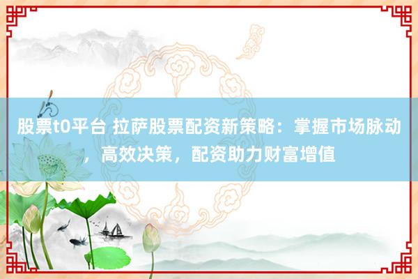 股票t0平台 拉萨股票配资新策略：掌握市场脉动，高效决策，配资助力财富增值