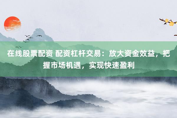 在线股票配资 配资杠杆交易：放大资金效益，把握市场机遇，实现快速盈利