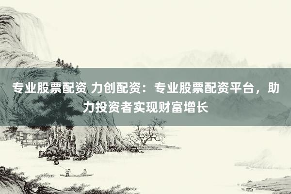 专业股票配资 力创配资：专业股票配资平台，助力投资者实现财富增长