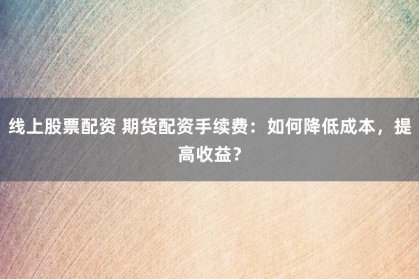 线上股票配资 期货配资手续费：如何降低成本，提高收益？