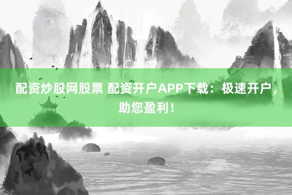 配资炒股网股票 配资开户APP下载：极速开户，助您盈利！