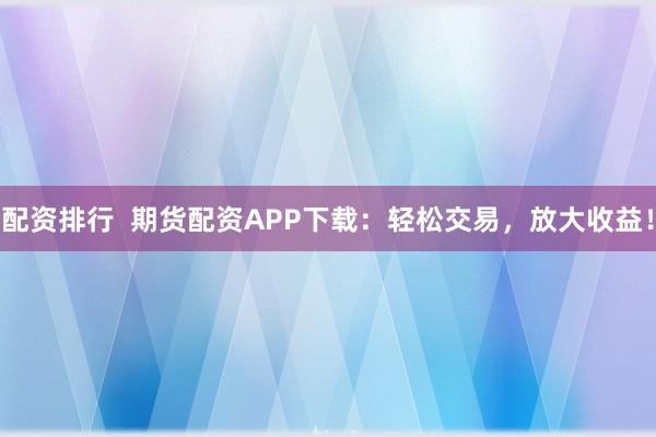 配资排行  期货配资APP下载：轻松交易，放大收益！