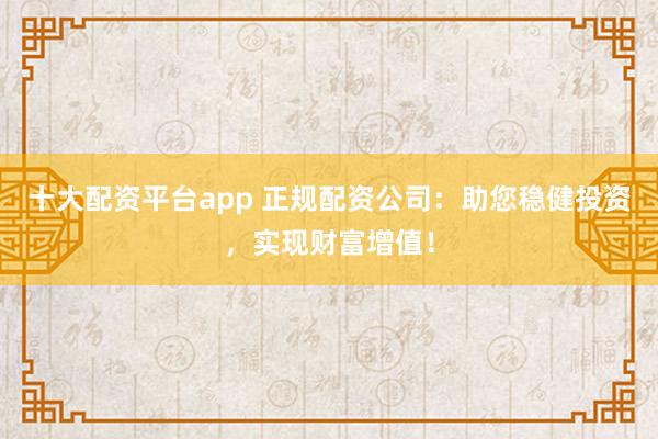 十大配资平台app 正规配资公司：助您稳健投资，实现财富增值！