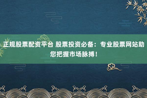 正规股票配资平台 股票投资必备：专业股票网站助您把握市场脉搏！