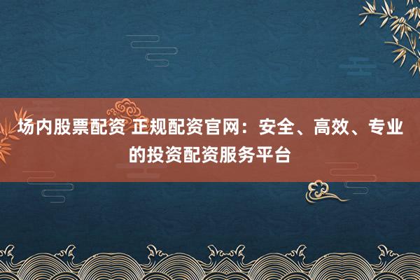 场内股票配资 正规配资官网：安全、高效、专业的投资配资服务平台
