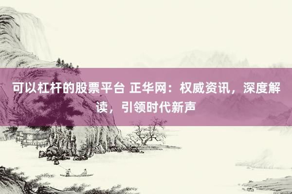 可以杠杆的股票平台 正华网：权威资讯，深度解读，引领时代新声
