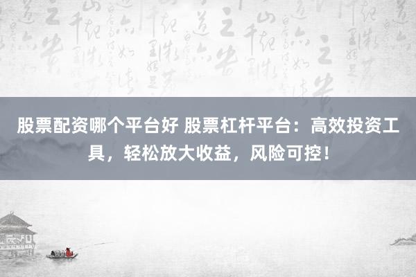 股票配资哪个平台好 股票杠杆平台：高效投资工具，轻松放大收益，风险可控！