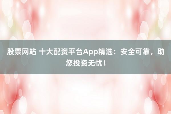 股票网站 十大配资平台App精选：安全可靠，助您投资无忧！