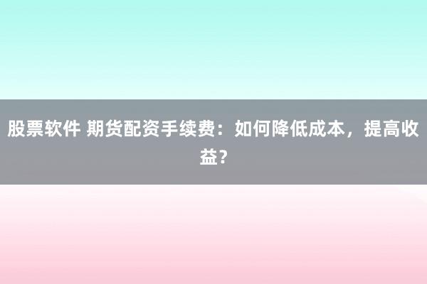 股票软件 期货配资手续费：如何降低成本，提高收益？