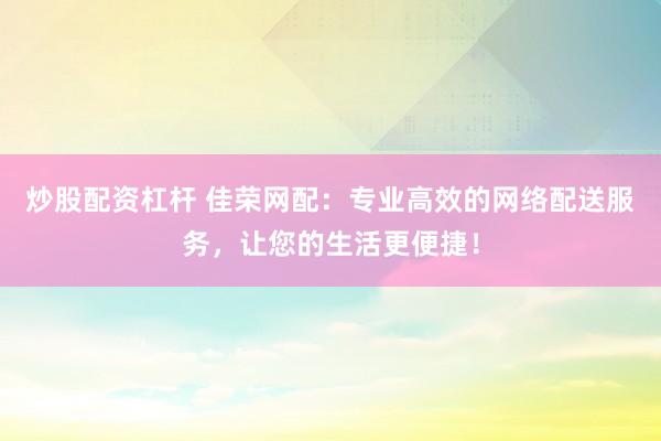 炒股配资杠杆 佳荣网配：专业高效的网络配送服务，让您的生活更便捷！