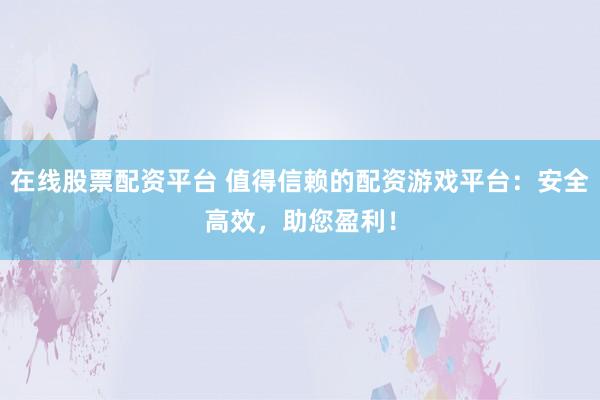 在线股票配资平台 值得信赖的配资游戏平台：安全高效，助您盈利！