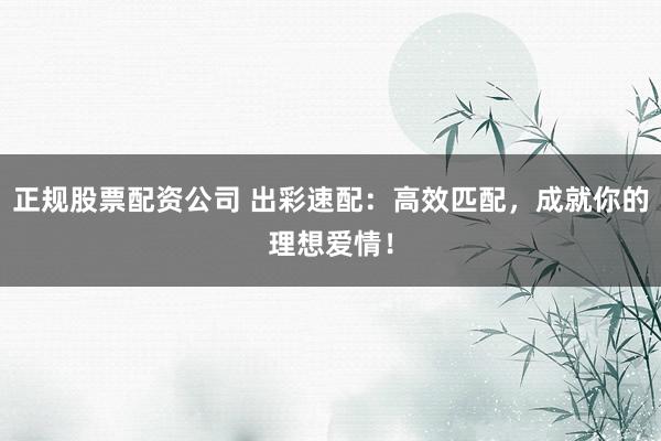正规股票配资公司 出彩速配：高效匹配，成就你的理想爱情！