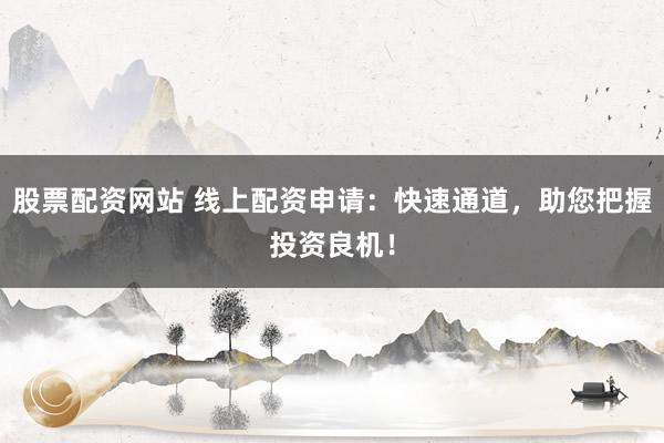 股票配资网站 线上配资申请：快速通道，助您把握投资良机！