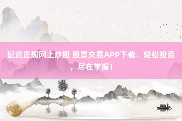 配资正规网上炒股 股票交易APP下载：轻松投资，尽在掌握！