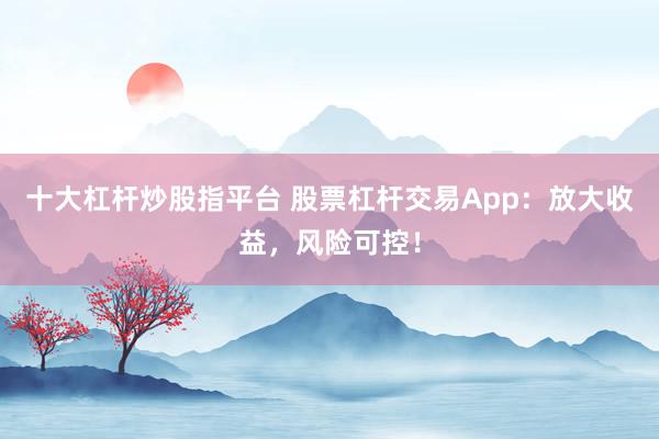 十大杠杆炒股指平台 股票杠杆交易App：放大收益，风险可控！