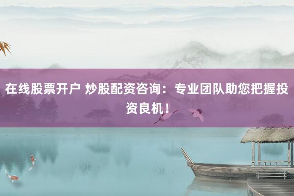 在线股票开户 炒股配资咨询：专业团队助您把握投资良机！