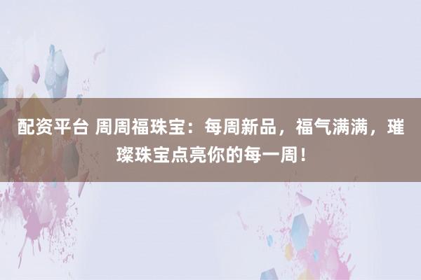 配资平台 周周福珠宝：每周新品，福气满满，璀璨珠宝点亮你的每一周！