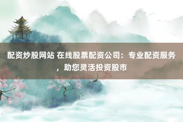 配资炒股网站 在线股票配资公司：专业配资服务，助您灵活投资股市