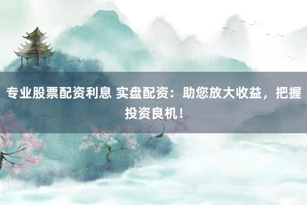 专业股票配资利息 实盘配资：助您放大收益，把握投资良机！