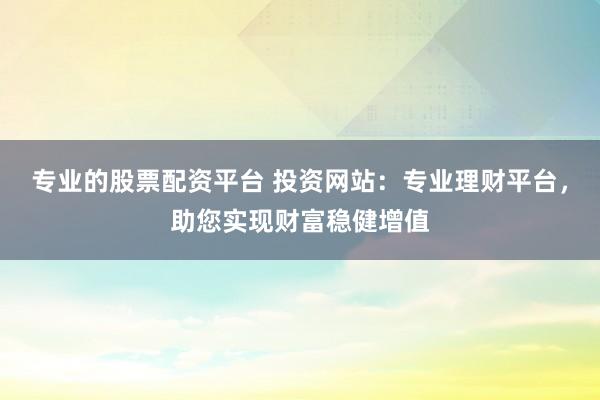 专业的股票配资平台 投资网站：专业理财平台，助您实现财富稳健增值
