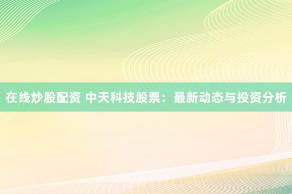 在线炒股配资 中天科技股票：最新动态与投资分析