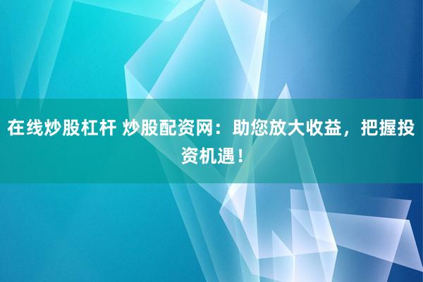 在线炒股杠杆 炒股配资网：助您放大收益，把握投资机遇！