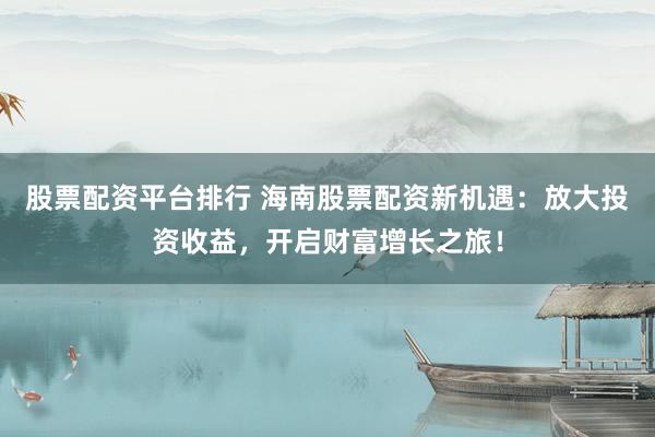 股票配资平台排行 海南股票配资新机遇：放大投资收益，开启财富增长之旅！