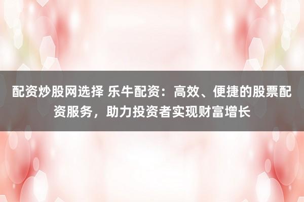 配资炒股网选择 乐牛配资：高效、便捷的股票配资服务，助力投资者实现财富增长