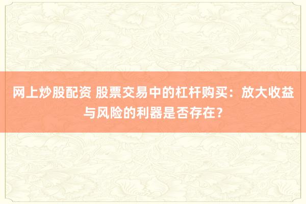 网上炒股配资 股票交易中的杠杆购买：放大收益与风险的利器是否存在？