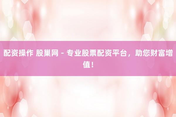 配资操作 股巢网 - 专业股票配资平台，助您财富增值！