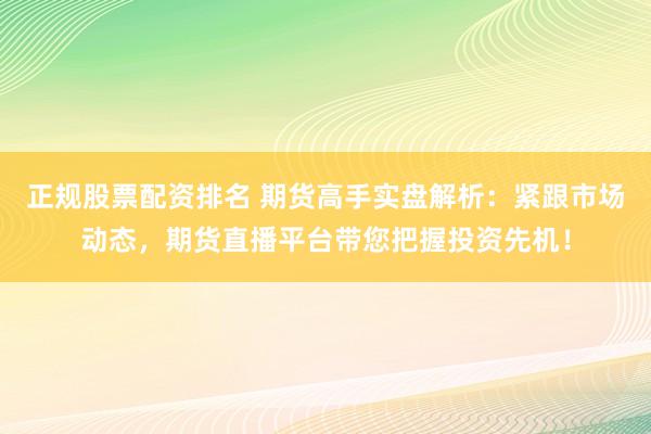 正规股票配资排名 期货高手实盘解析：紧跟市场动态，期货直播平台带您把握投资先机！