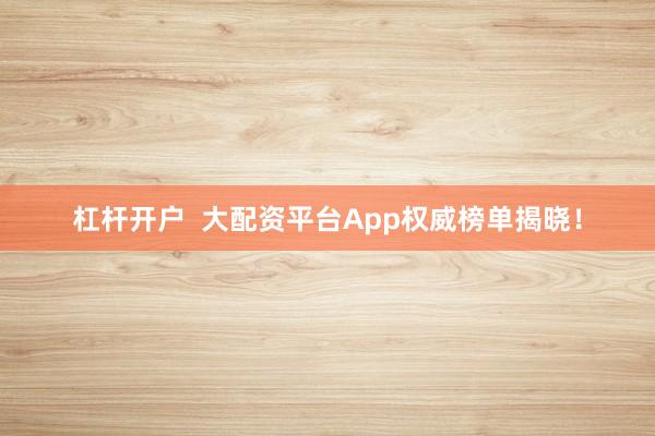 杠杆开户  大配资平台App权威榜单揭晓！