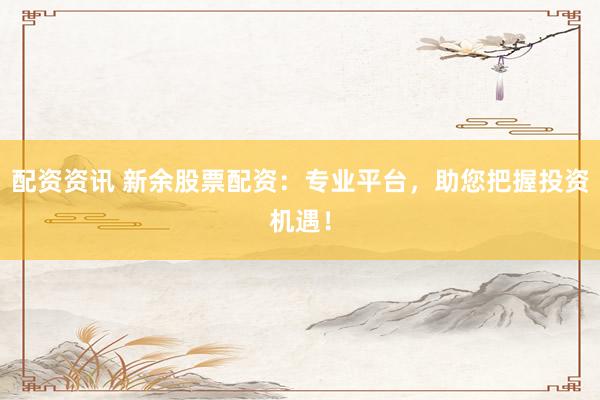 配资资讯 新余股票配资：专业平台，助您把握投资机遇！