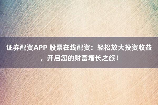 证券配资APP 股票在线配资：轻松放大投资收益，开启您的财富增长之旅！