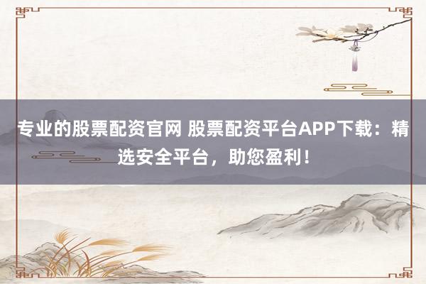 专业的股票配资官网 股票配资平台APP下载：精选安全平台，助您盈利！