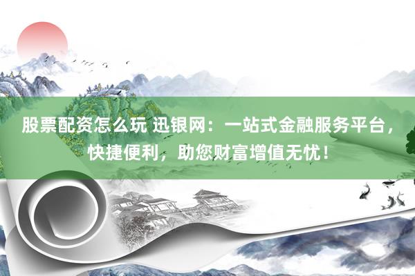 股票配资怎么玩 迅银网：一站式金融服务平台，快捷便利，助您财富增值无忧！