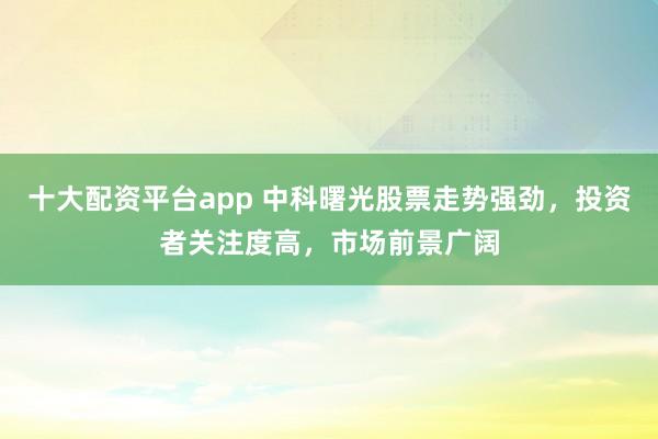 十大配资平台app 中科曙光股票走势强劲，投资者关注度高，市场前景广阔