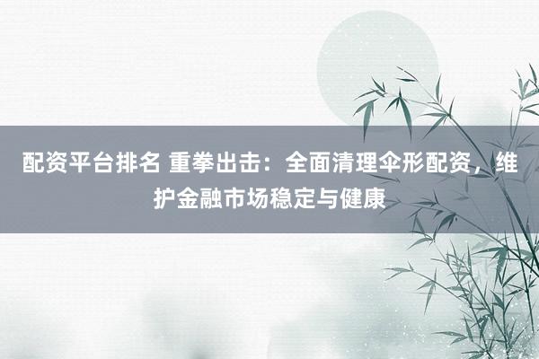 配资平台排名 重拳出击：全面清理伞形配资，维护金融市场稳定与健康
