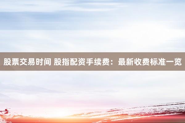 股票交易时间 股指配资手续费：最新收费标准一览